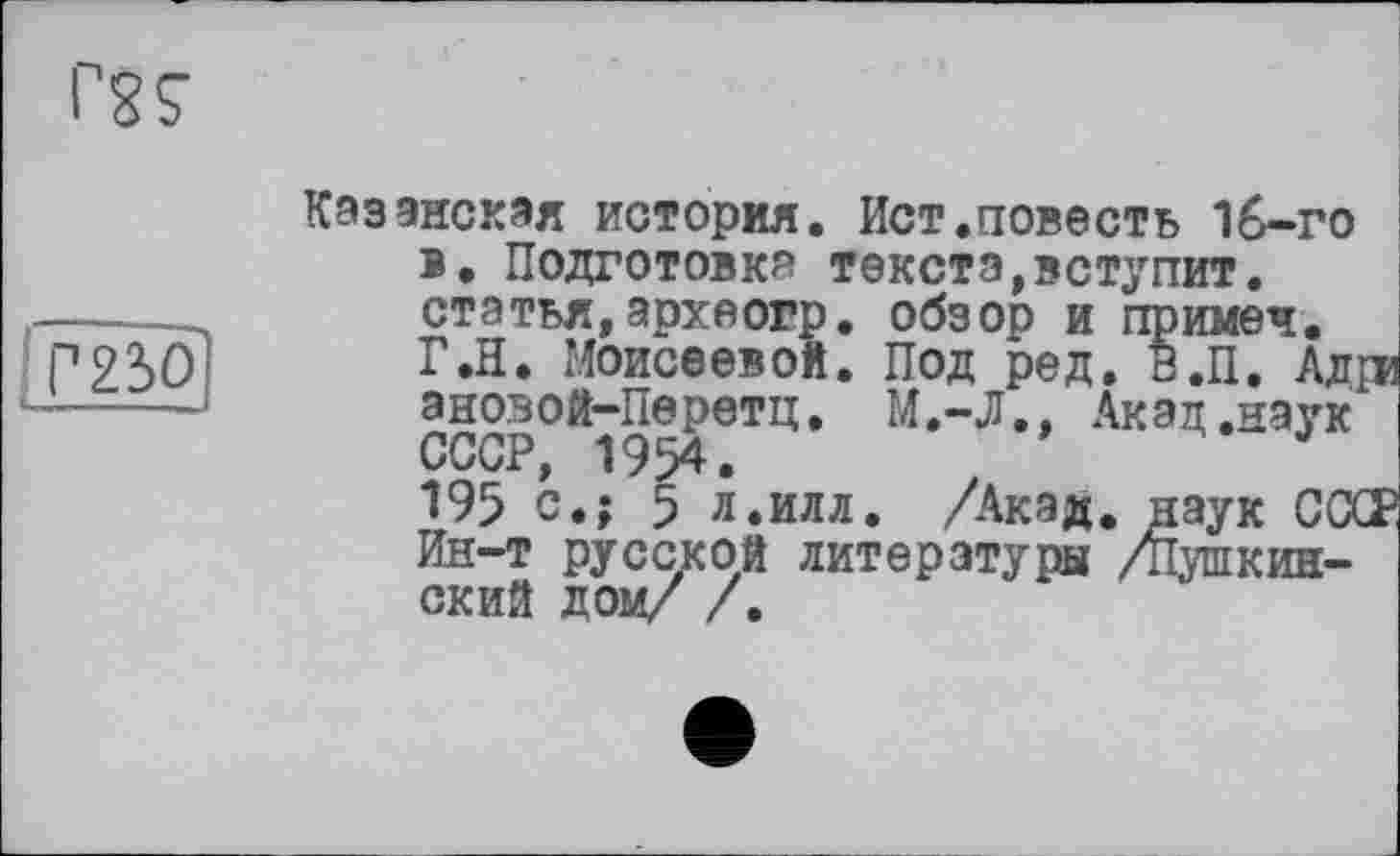 ﻿ІГ23О
Казанская история. Ист.повесть 1б-го в. Подготовка текста,вступит, статья,археогр. обзор и примеч. Г.Н. Моисеевой. Под ред. В.П. Ад ановой-Перетц. М.-Л., Акад.наук СССР, 1954.
195 с.; 5 л.илл. /Акад, наук ССХ Ин-т русской литературы /пушкинский дом/ /.